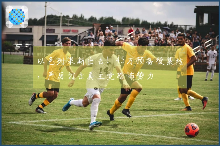 以色列果断出击！45万预备役集结，严厉打击真主党恐怖势力