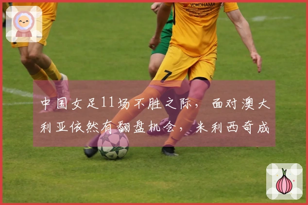 中国女足11场不胜之际，面对澳大利亚依然有翻盘机会，米利西奇成为决定因素