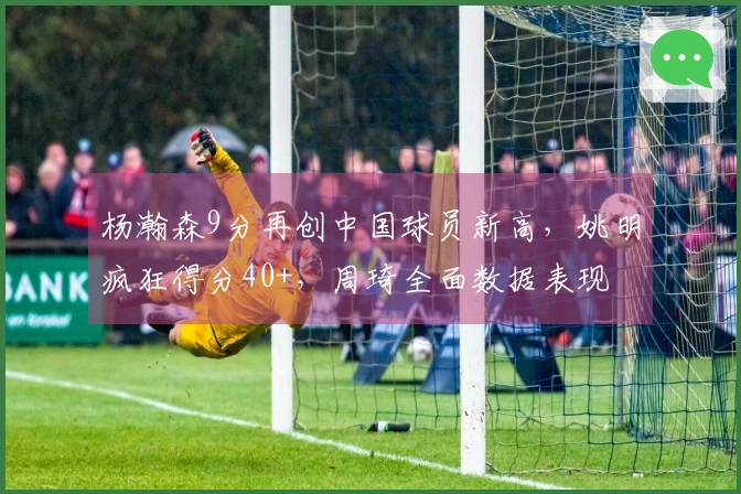 杨瀚森9分再创中国球员新高，姚明疯狂得分40+，周琦全面数据表现