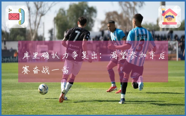 库里确认力争复出：渴望参加季后赛奋战一番