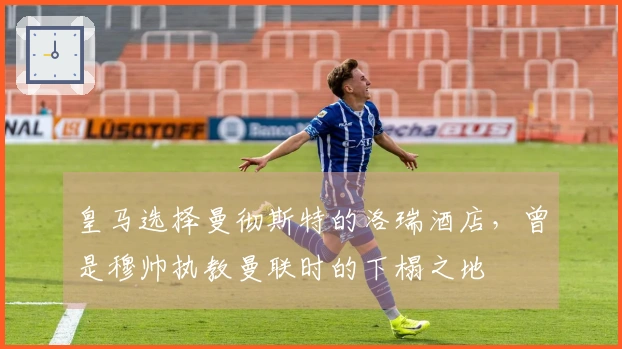 皇马选择曼彻斯特的洛瑞酒店，曾是穆帅执教曼联时的下榻之地