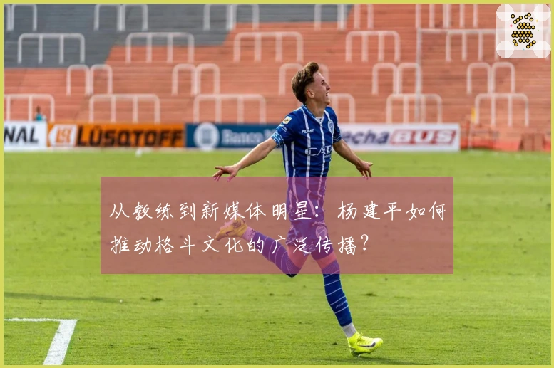 从教练到新媒体明星：杨建平如何推动格斗文化的广泛传播？