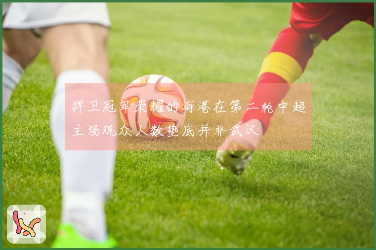 捍卫冠军荣耀的海港在第二轮中超主场观众人数垫底并非武汉