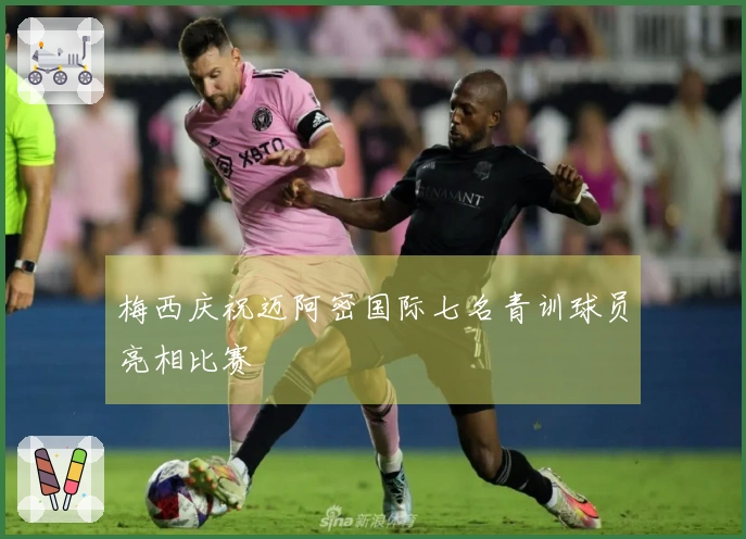 梅西庆祝迈阿密国际七名青训球员亮相比赛