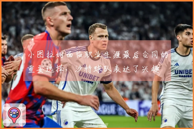 小图拉姆面临职业生涯最后合同的重要选择，沙特球队表达了兴趣