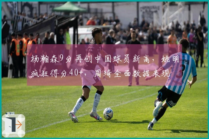 杨瀚森9分再创中国球员新高，姚明疯狂得分40+，周琦全面数据表现