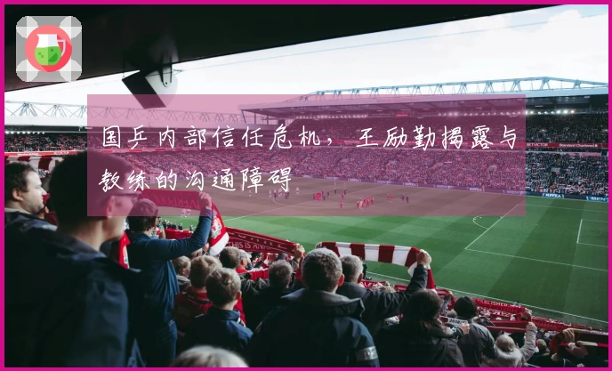 国乒内部信任危机，王励勤揭露与教练的沟通障碍