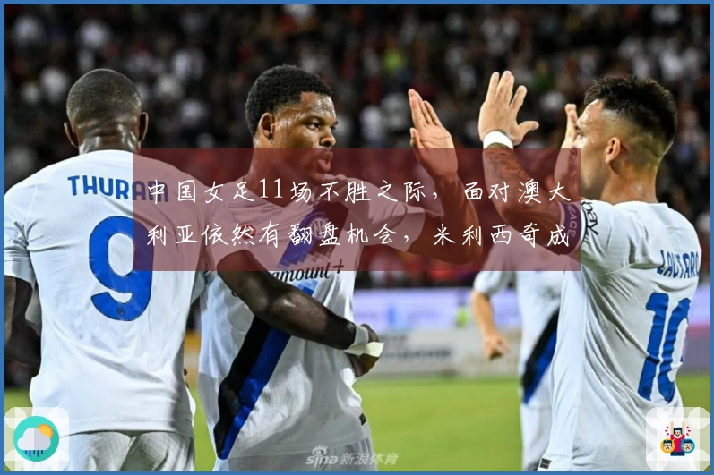 中国女足11场不胜之际，面对澳大利亚依然有翻盘机会，米利西奇成为决定因素